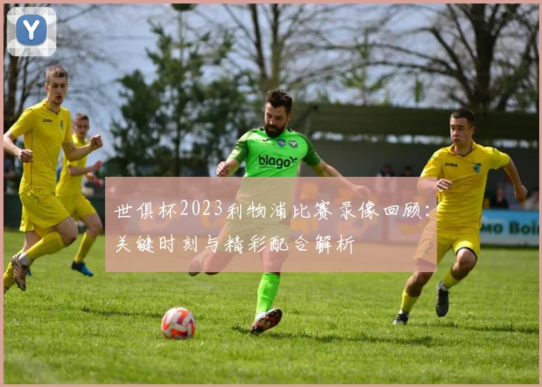 世俱杯2023利物浦比赛录像回顾：关键时刻与精彩配合解析