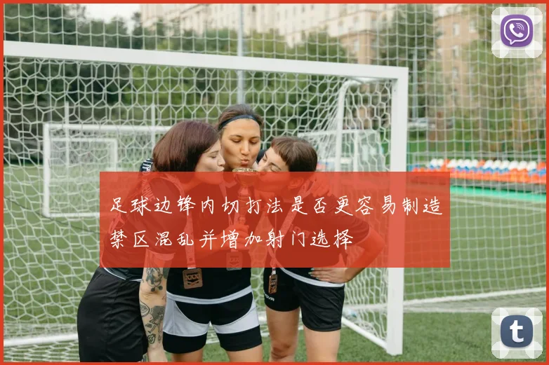 足球边锋内切打法是否更容易制造禁区混乱并增加射门选择
